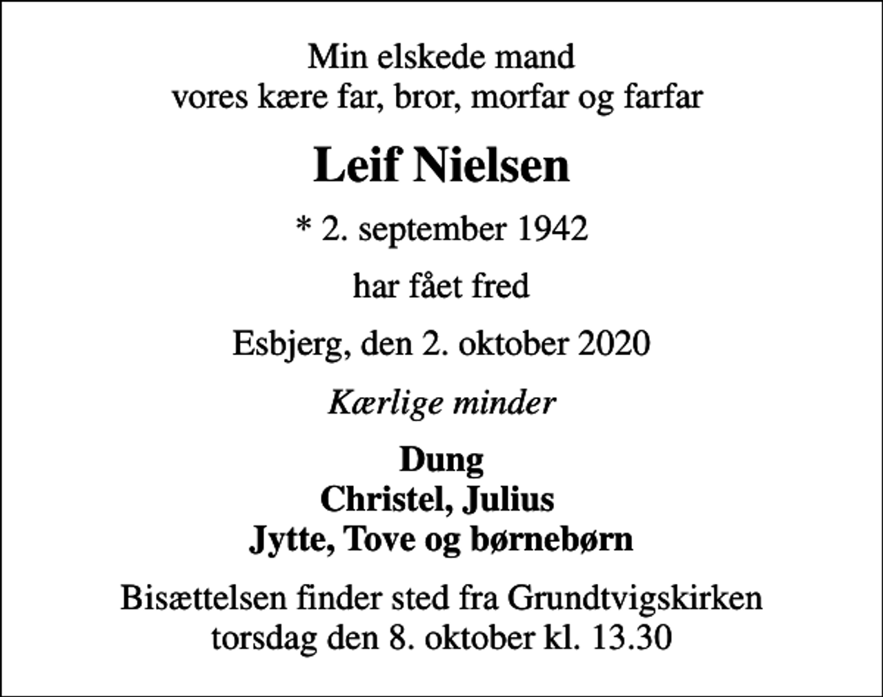 <p>Min elskede mand vores kære far, bror, morfar og farfar<br />Leif Nielsen<br />* 2. september 1942<br />har fået fred<br />Esbjerg, den 2. oktober 2020<br />Kærlige minder<br />Dung Christel, Julius Jytte, Tove og børnebørn<br />Bisættelsen finder sted fra Grundtvigskirken torsdag den 8. oktober kl. 13.30</p>