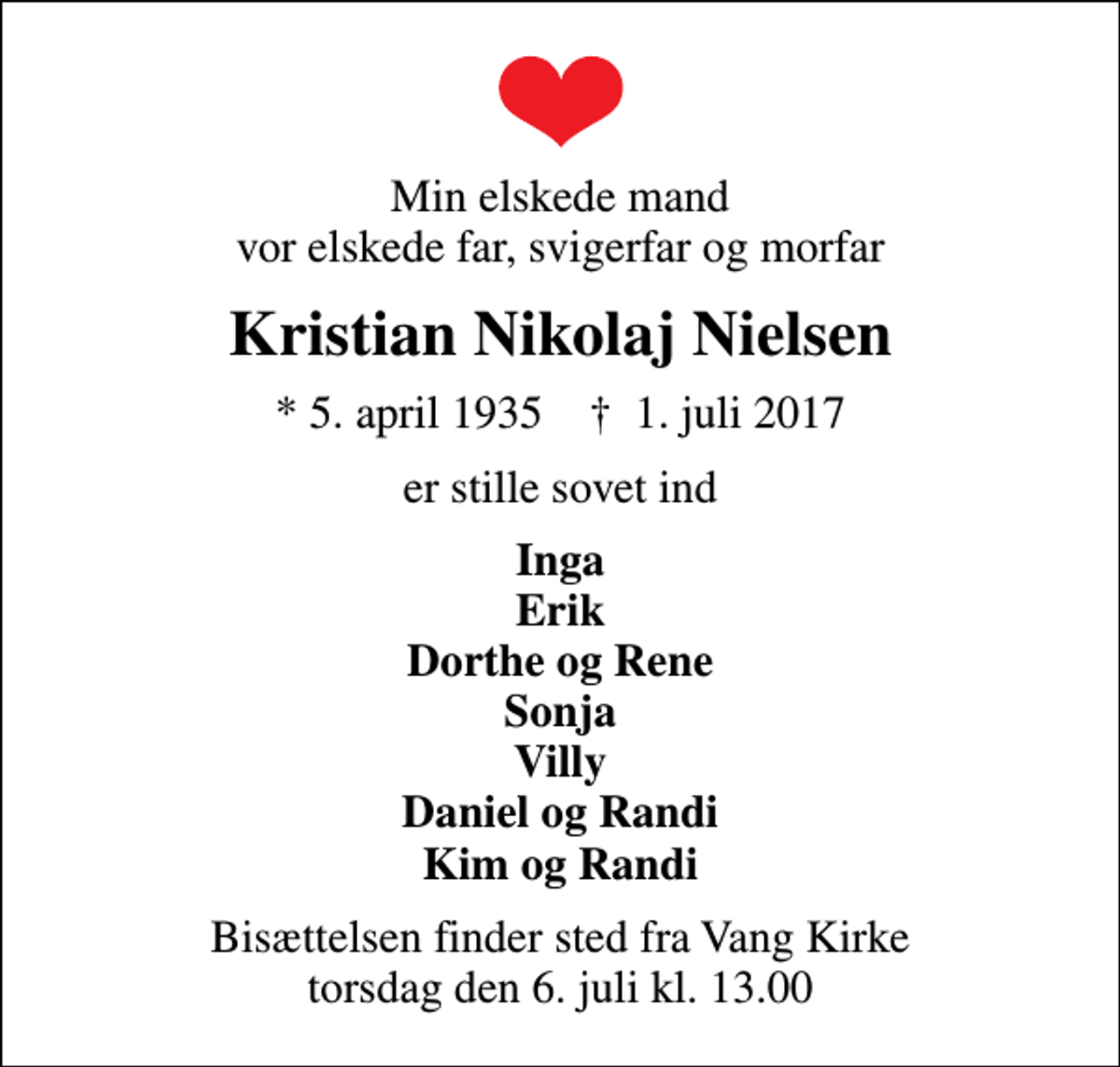 <p>Min elskede mand vor elskede far, svigerfar og morfar<br />Kristian Nikolaj Nielsen<br />* 5. april 1935 ✝ 1. juli 2017<br />er stille sovet ind<br />Inga Erik Dorthe og Rene Sonja Villy Daniel og Randi Kim og Randi<br />Bisættelsen finder sted fra Vang Kirke torsdag den 6. juli kl. 13.00</p>