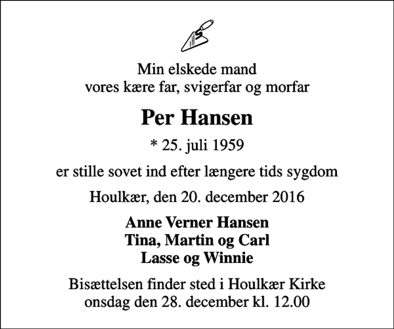 <p>Min elskede mand vores kære far, svigerfar og morfar<br />Per Hansen<br />* 25. juli 1959<br />er stille sovet ind efter længere tids sygdom<br />Houlkær, den 20. december 2016<br />Anne Verner Hansen Tina, Martin og Carl Lasse og Winnie<br />Bisættelsen finder sted i Houlkær Kirke onsdag den 28. december kl. 12.00</p>