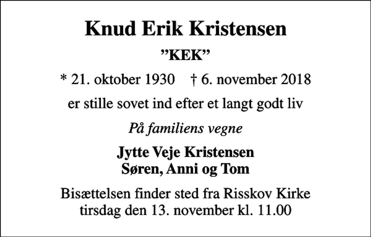 <p>Knud Erik Kristensen<br />KEK<br />* 21. oktober 1930 ✝ 6. november 2018<br />er stille sovet ind efter et langt godt liv<br />På familiens vegne<br />Jytte Veje Kristensen Søren, Anni og Tom<br />Bisættelsen finder sted fra Risskov Kirke tirsdag den 13. november kl. 11.00</p>