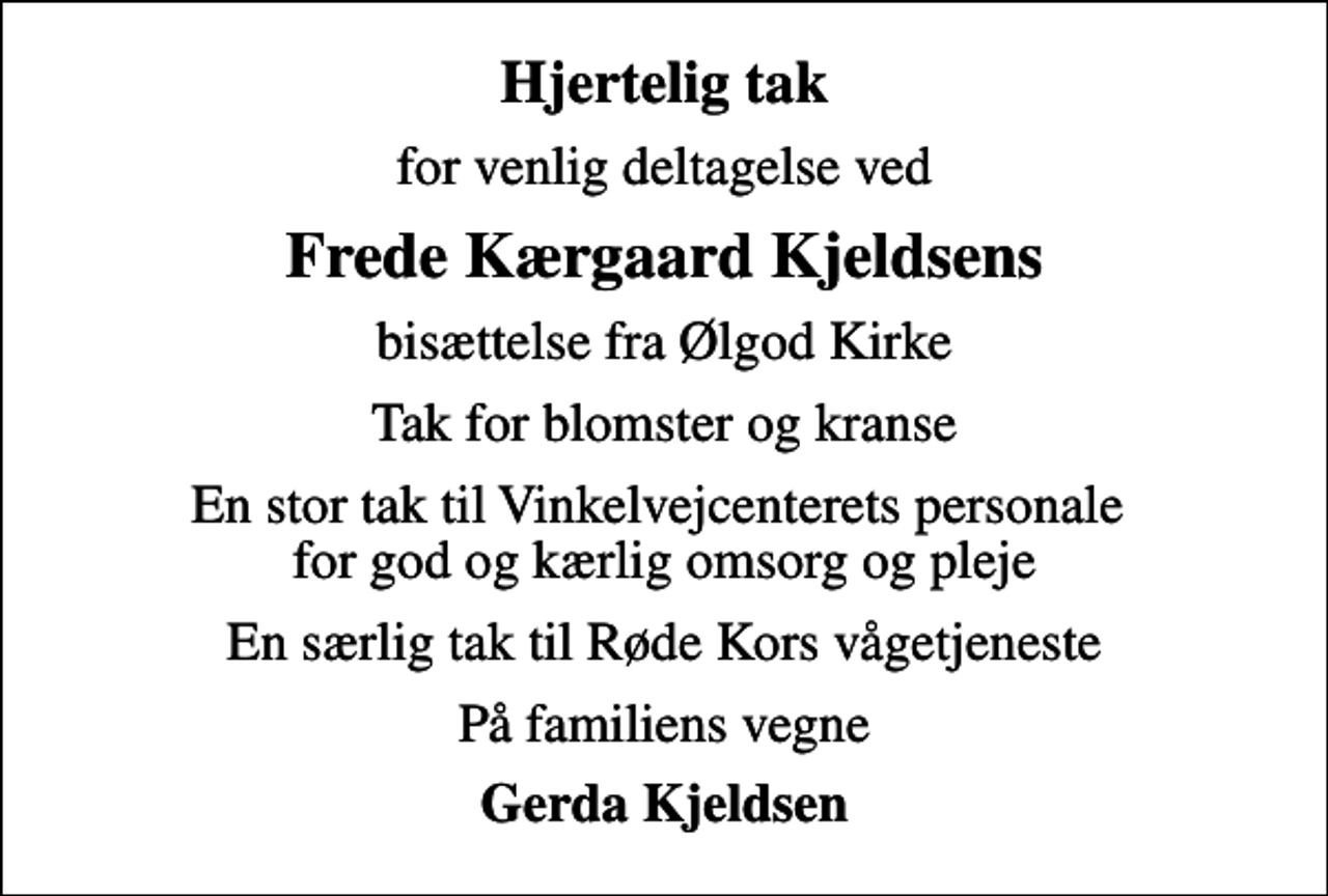 <p>Hjertelig tak<br />for venlig deltagelse ved<br />Frede Kærgaard Kjeldsens<br />bisættelse fra Ølgod Kirke<br />Tak for blomster og kranse<br />En stor tak til Vinkelvejcenterets personale for god og kærlig omsorg og pleje<br />En særlig tak til Røde Kors vågetjeneste<br />På familiens vegne<br />Gerda Kjeldsen</p>