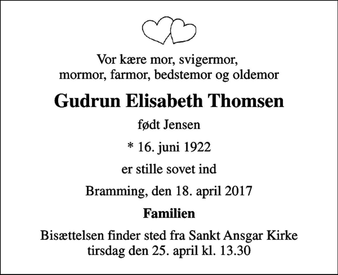 <p>Vor kære mor, svigermor, mormor, farmor, bedstemor og oldemor<br />Gudrun Elisabeth Thomsen<br />født Jensen<br />* 16. juni 1922<br />er stille sovet ind<br />Bramming, den 18. april 2017<br />Familien<br />Bisættelsen finder sted fra Sankt Ansgar Kirke tirsdag den 25. april kl. 13.30</p>