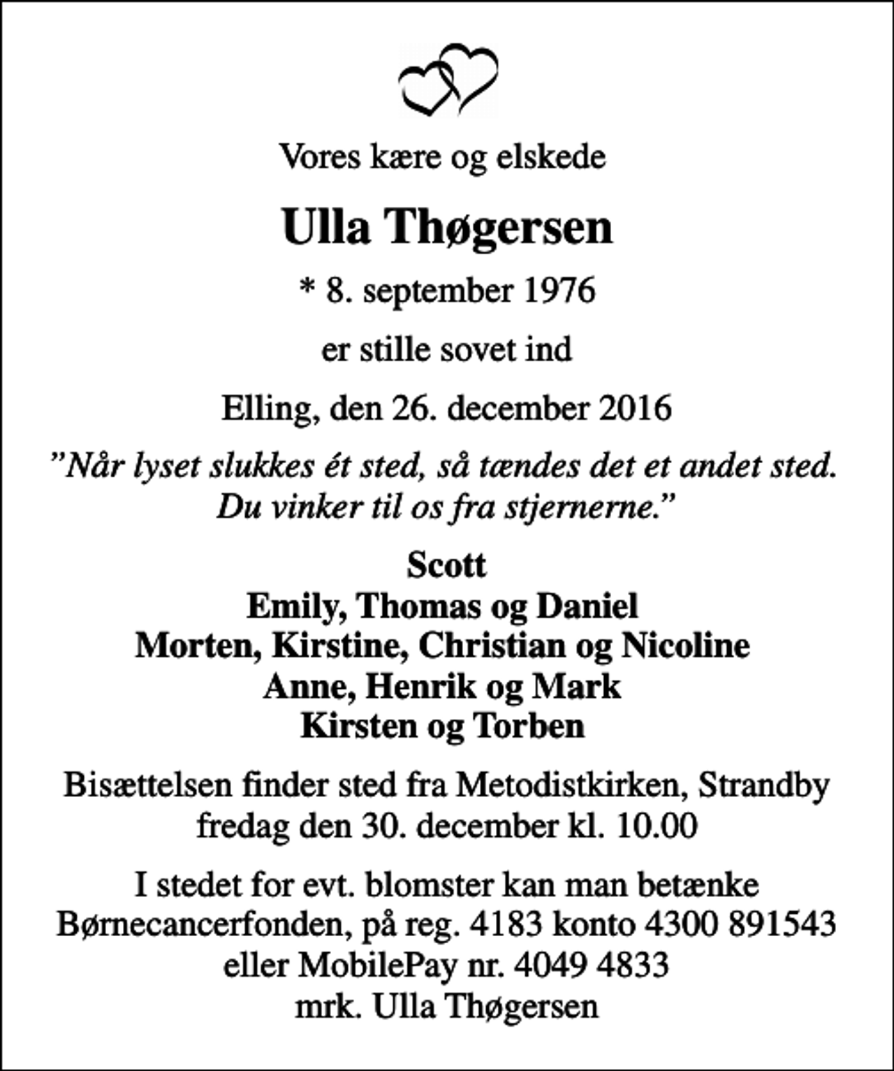 <p>Vores kære og elskede<br />Ulla Thøgersen<br />* 8. september 1976<br />er stille sovet ind<br />Elling, den 26. december 2016<br />Når lyset slukkes ét sted, så tændes det et andet sted. Du vinker til os fra stjernerne.<br />Scott Emily, Thomas og Daniel Morten, Kirstine, Christian og Nicoline Anne, Henrik og Mark Kirsten og Torben<br />Bisættelsen finder sted fra Metodistkirken, Strandby fredag den 30. december kl. 10.00<br />I stedet for evt. blomster kan man betænke Børnecancerfonden, på reg. 4183 konto 4300 891543 eller MobilePay nr. 4049 4833 mrk. Ulla Thøgersen</p>