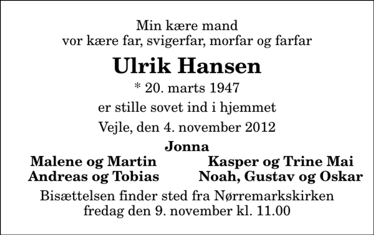 <p>Min kære mand vor kære far, svigerfar, morfar og farfar<br />Ulrik Hansen<br />* 20. marts 1947<br />er stille sovet ind i hjemmet<br />Vejle, den 4. november 2012<br />Jonna<br />Malene og Martin<br />Kasper og Trine Mai<br />Andreas og Tobias<br />Noah, Gustav og Oskar<br />Bisættelsen finder sted fra Nørremarkskirken fredag den 9. november kl. 11.00</p>
