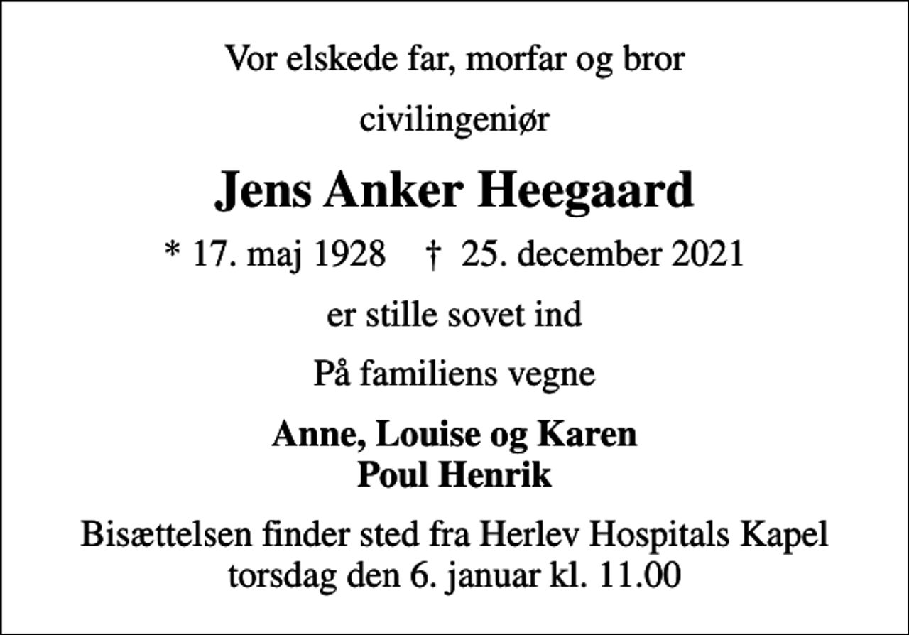 <p>Vor elskede far, morfar og bror<br />civilingeniør<br />Jens Anker Heegaard<br />* 17. maj 1928 ✝ 25. december 2021<br />er stille sovet ind<br />På familiens vegne<br />Anne, Louise og Karen Poul Henrik<br />Bisættelsen finder sted fra Herlev Hospitals Kapel torsdag den 6. januar kl. 11.00</p>