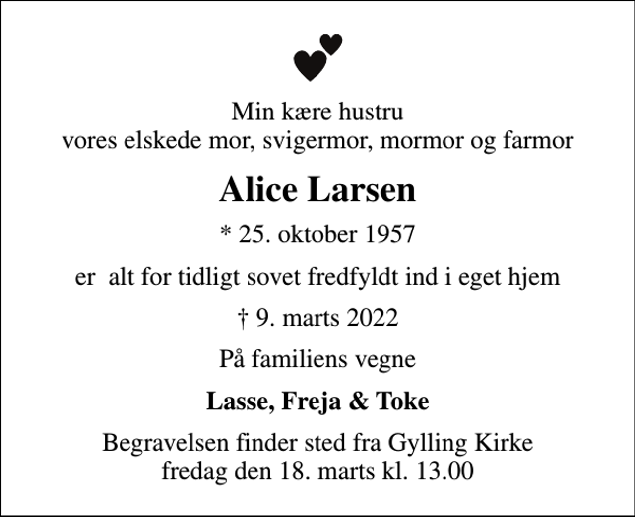 <p>Min kære hustru vores elskede mor, svigermor, mormor og farmor<br />Alice Larsen<br />* 25. oktober 1957<br />er alt for tidligt sovet fredfyldt ind i eget hjem<br />9. marts 2022<br />På familiens vegne<br />Lasse, Freja &amp; Toke<br />Begravelsen finder sted fra Gylling Kirke fredag den 18. marts kl. 13.00</p>
