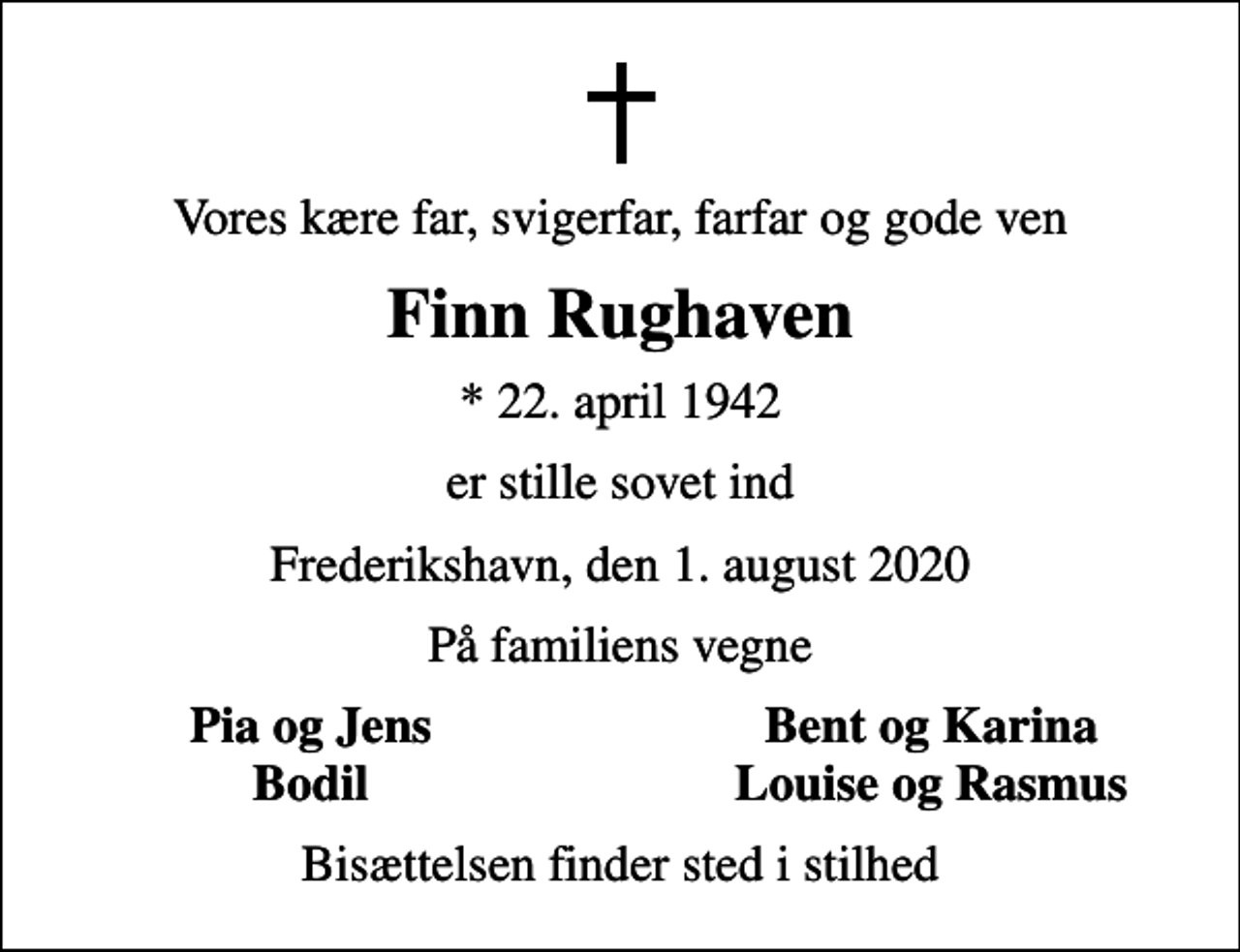 <p>Vores kære far, svigerfar, farfar og gode ven<br />Finn Rughaven<br />* 22. april 1942<br />er stille sovet ind<br />Frederikshavn, den 1. august 2020<br />På familiens vegne<br />Pia og Jens<br />Bent og Karina<br />Bodil<br />Louise og Rasmus<br />Bisættelsen finder sted i stilhed</p>