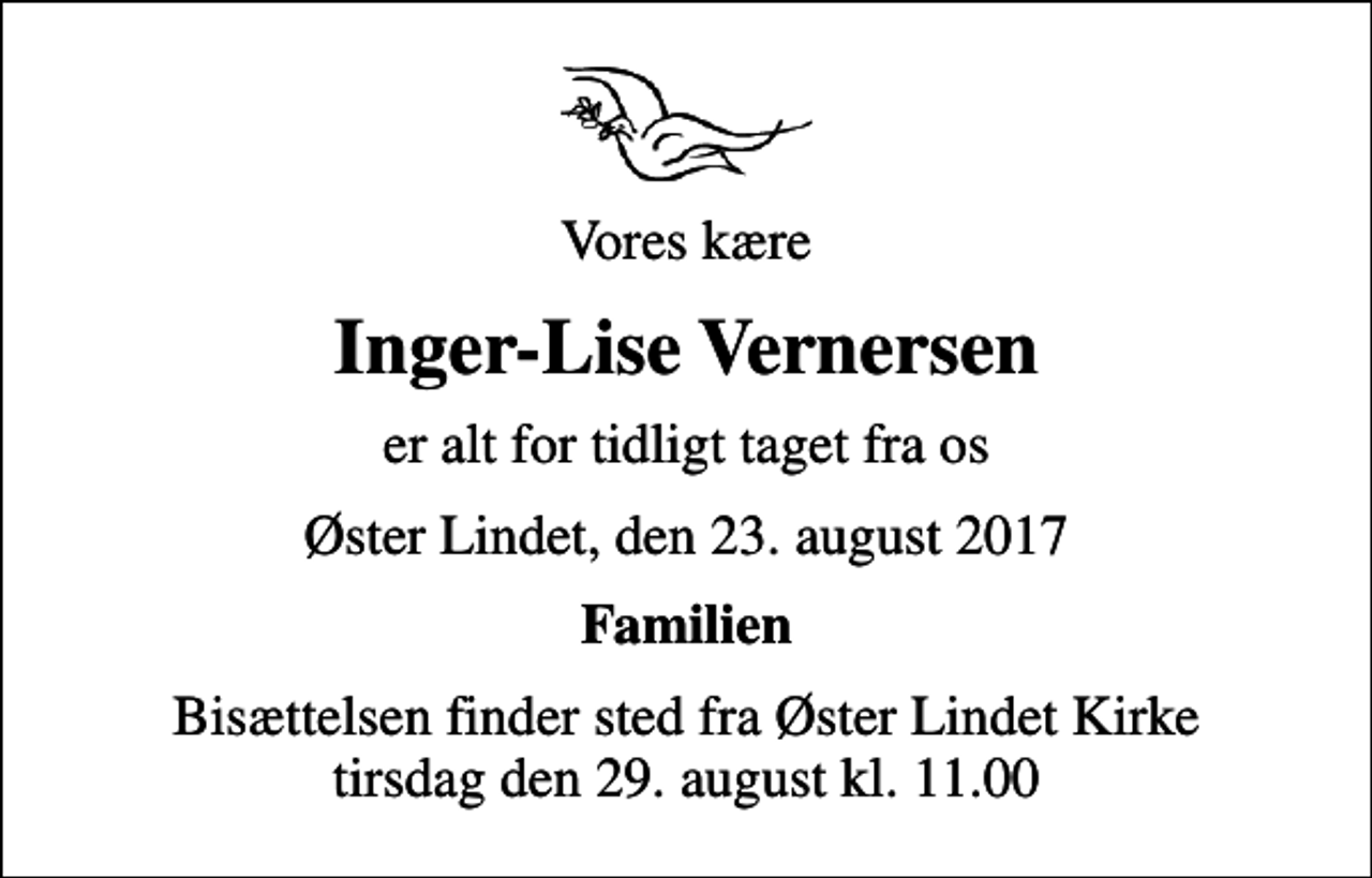 <p>Vores kære<br />Inger-Lise Vernersen<br />er alt for tidligt taget fra os<br />Øster Lindet, den 23. august 2017<br />Familien<br />Bisættelsen finder sted fra Øster Lindet Kirke tirsdag den 29. august kl. 11.00</p>