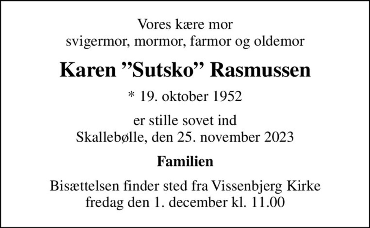 Vores kære mor svigermor, mormor, farmor og oldemor
Karen Sutsko Rasmussen
* 19. oktober 1952
er stille sovet ind Skallebølle, den 25. november 2023
Familien
Bisættelsen finder sted fra Vissenbjerg Kirke  fredag den 1. december kl. 11.00