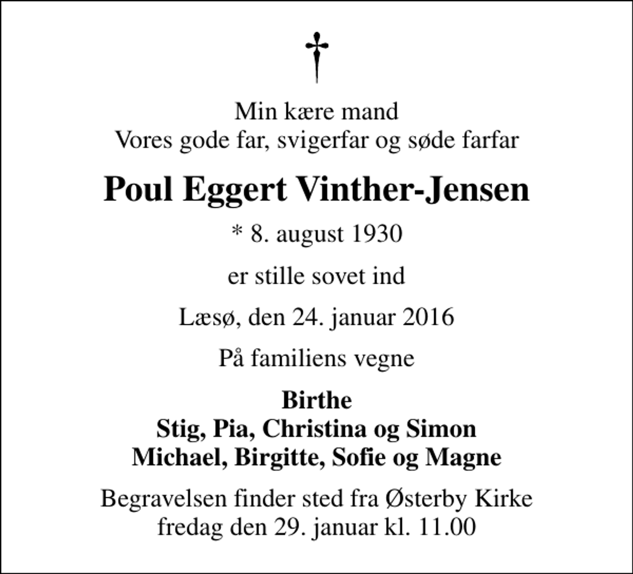 <p>Min kære mand Vores gode far, svigerfar og søde farfar<br />Poul Eggert Vinther-Jensen<br />* 8. august 1930<br />er stille sovet ind<br />Læsø, den 24. januar 2016<br />På familiens vegne<br />Birthe Stig, Pia, Christina og Simon Michael, Birgitte, Sofie og Magne<br />Begravelsen finder sted fra Østerby Kirke fredag den 29. januar kl. 11.00</p>