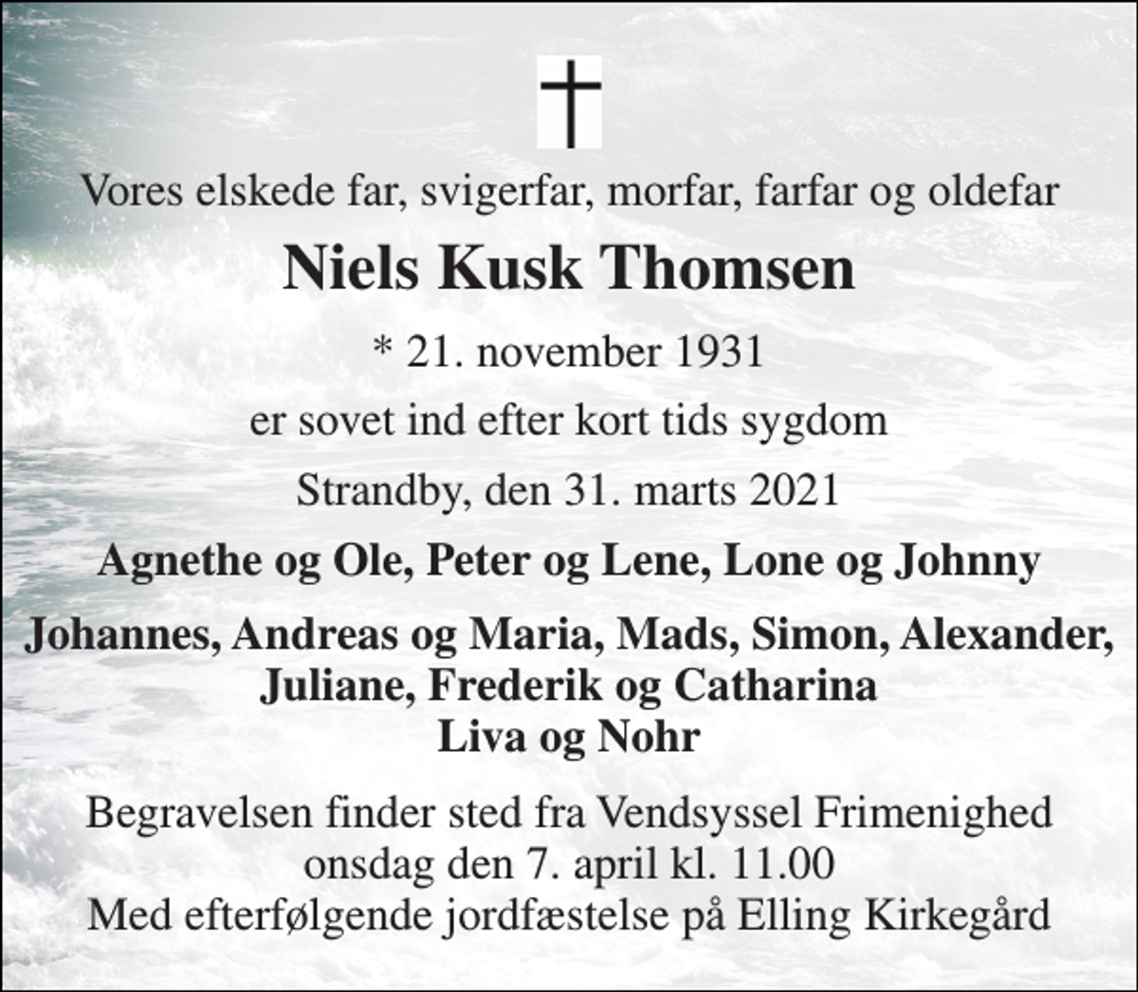 <p>Vores elskede far, svigerfar, morfar, farfar og oldefar<br />Niels Kusk Thomsen<br />*​ 21. november 1931<br />er sovet ind efter kort tids sygdom<br />Strandby, den 31. marts 2021<br />Agnethe og Ole, Peter og Lene, Lone og Johnny<br />Johannes, Andreas og Maria, Mads, Simon, Alexander, Juliane, Frederik og Catharina Liva og Nohr<br />Begravelsen finder sted fra Vendsyssel Frimenighed onsdag den 7. april kl. 11.00 Med efterfølgende jordfæstelse på Elling Kirkegård</p>