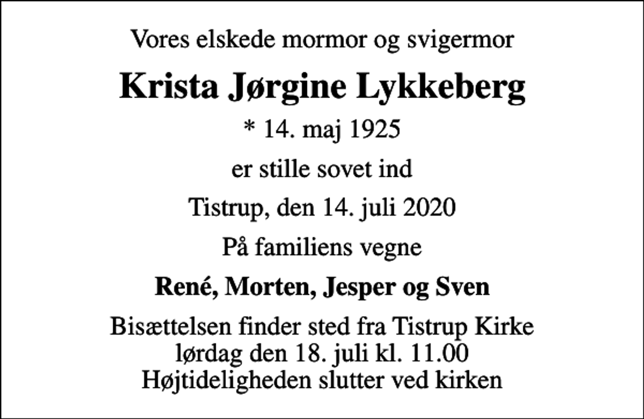 <p>Vores elskede mormor og svigermor<br />Krista Jørgine Lykkeberg<br />* 14. maj 1925<br />er stille sovet ind<br />Tistrup, den 14. juli 2020<br />På familiens vegne<br />René, Morten, Jesper og Sven<br />Bisættelsen finder sted fra Tistrup Kirke lørdag den 18. juli kl. 11.00 Højtideligheden slutter ved kirken</p>