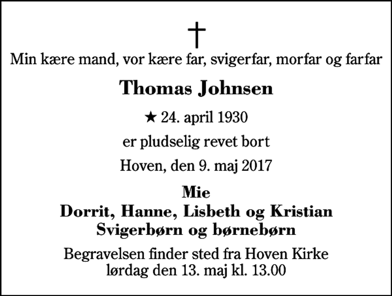 <p>Min kære mand, vor kære far, svigerfar, morfar og farfar<br />Thomas Johnsen<br />* 24. april 1930<br />er pludselig revet bort<br />Hoven, den 9. maj 2017<br />Mie Dorrit, Hanne, Lisbeth og Kristian Svigerbørn og børnebørn<br />Begravelsen finder sted fra Hoven Kirke lørdag den 13. maj kl. 13.00</p>