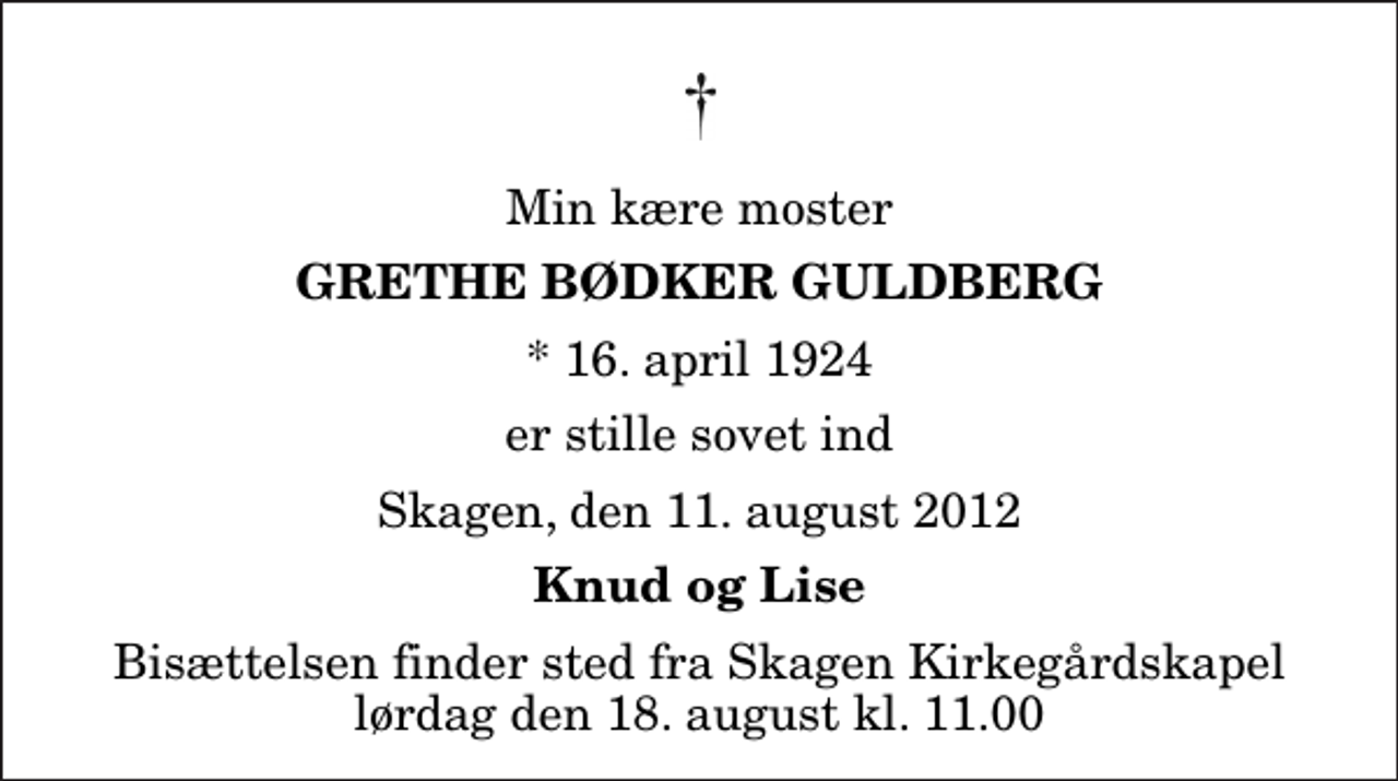 <p>Min kære moster<br />Grethe Bødker Guldberg<br />* 16. april 1924<br />er stille sovet ind<br />Skagen, den 11. august 2012<br />Knud og Lise<br />Bisættelsen finder sted fra Skagen Kirkegårdskapel lørdag den 18. august kl. 11.00</p>