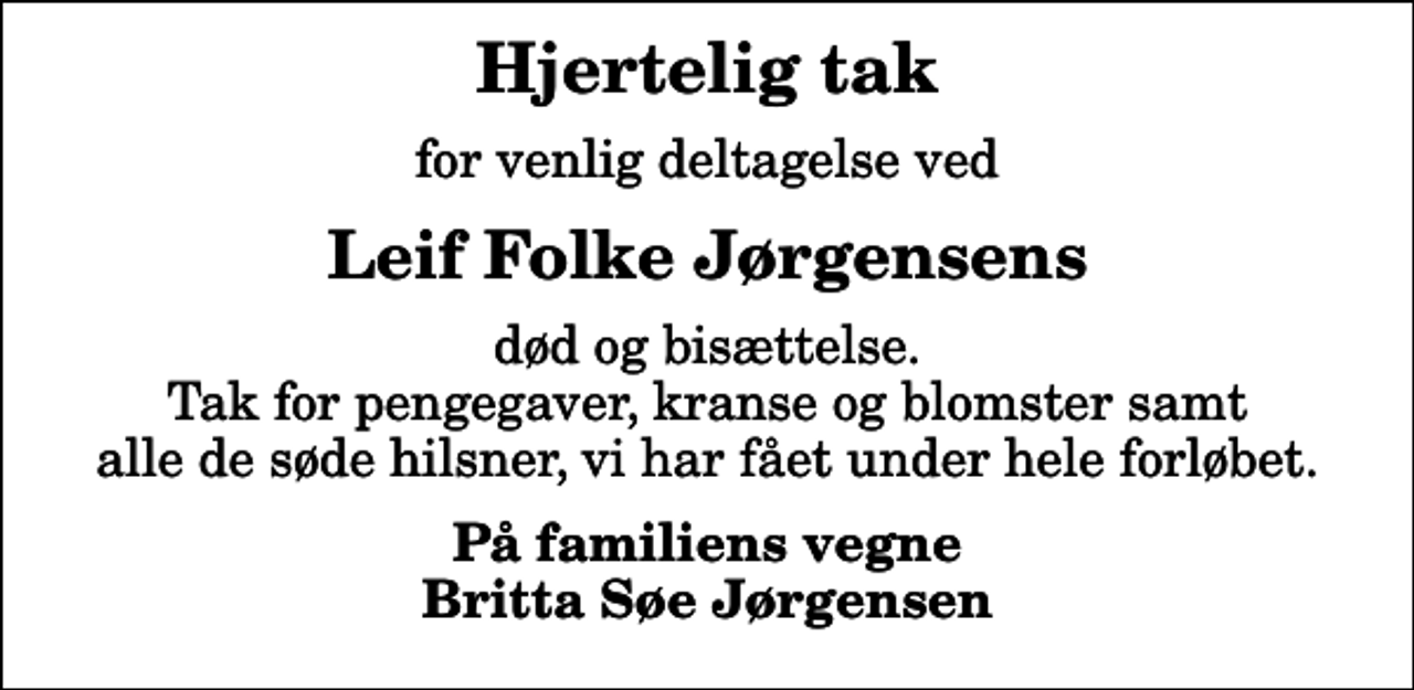 <p>Hjertelig tak<br />for venlig deltagelse ved<br />Leif Folke Jørgensens<br />død og bisættelse. Tak for pengegaver, kranse og blomster samt alle de søde hilsner, vi har fået under hele forløbet.<br />På familiens vegne Britta Søe Jørgensen</p>