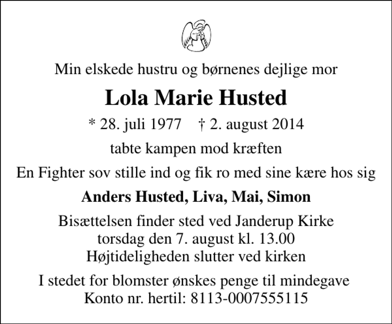 <p>Min elskede hustru og børnenes dejlige mor<br />Lola Marie Husted<br />* 28. juli 1977 ✝ 2. august 2014<br />tabte kampen mod kræften<br />En Fighter sov stille ind og fik ro med sine kære hos sig<br />Anders Husted, Liva, Mai, Simon<br />Bisættelsen finder sted ved Janderup Kirke torsdag den 7. august kl. 13.00 Højtideligheden slutter ved kirken<br />I stedet for blomster ønskes penge til mindegave Konto nr. hertil: 8113-0007555115</p>