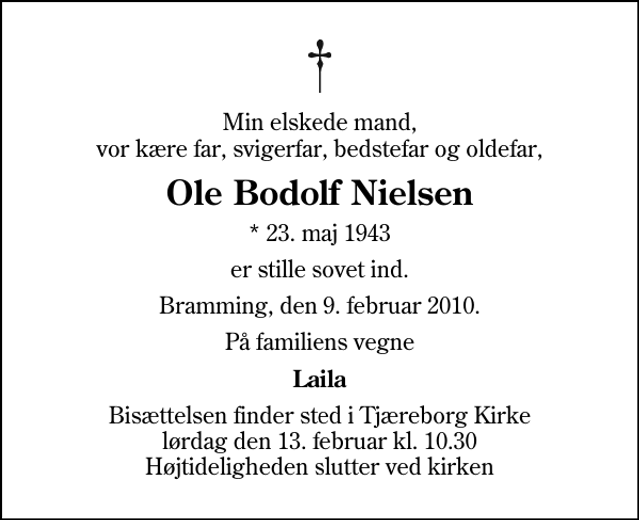 <p>Min elskede mand, vor kære far, svigerfar, bedstefar og oldefar,<br />Ole Bodolf Nielsen<br />* 23. maj 1943<br />er stille sovet ind.<br />Bramming, den 9. februar 2010.<br />På familiens vegne<br />Laila<br />Bisættelsen finder sted i Tjæreborg Kirke lørdag den 13. februar kl. 10.30 Højtideligheden slutter ved kirken</p>
