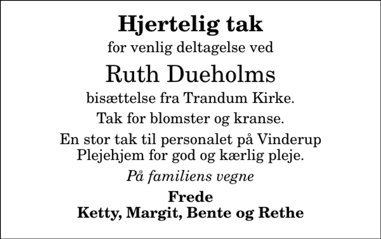 <p>Hjertelig tak<br />for venlig deltagelse ved<br />Ruth Dueholms<br />bisættelse fra Trandum Kirke.<br />Tak for blomster og kranse.<br />En stor tak til personalet på Vinderup Plejehjem for god og kærlig pleje.<br />På familiens vegne<br />Frede Ketty, Margit, Bente og Rethe</p>