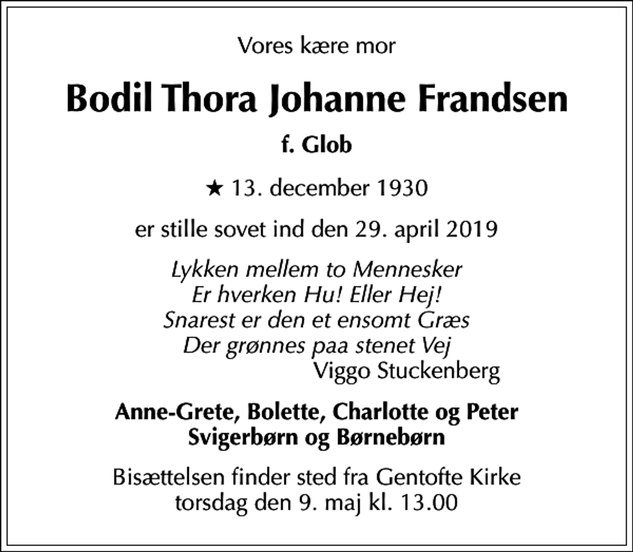 <p>Vores kære mor<br />Bodil Thora Johanne Frandsen<br />f. Glob<br />* 13. december 1930<br />er stille sovet ind den 29. april 2019<br /><!--filtered-->Lykken mellem to Mennesker Er hverken Hu! Eller Hej! Snarest er den et ensomt Græs Der grønnes paa stenet Vej<!--filtered--> Viggo Stuckenberg<br />Anne-Grete, Bolette, Charlotte og Peter Svigerbørn og Børnebørn<br />Bisættelsen finder sted fra Gentofte Kirke torsdag den 9. maj kl. 13.00</p>