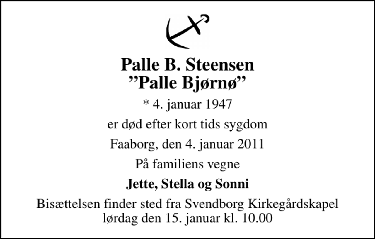 <p>Palle B. Steensen Palle Bjørnø<br />* 4. januar 1947<br />er død efter kort tids sygdom<br />Faaborg, den 4. januar 2011<br />På familiens vegne<br />Jette, Stella og Sonni<br />Bisættelsen finder sted fra Svendborg Kirkegårdskapel lørdag den 15. januar kl. 10.00</p>