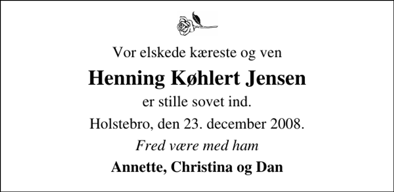 <p>Vor elskede kæreste og ven<br />Henning Køhlert Jensen<br />er stille sovet ind.<br />Holstebro, den 23. december 2008.<br />Fred være med ham<br />Annette, Christina og Dan</p>