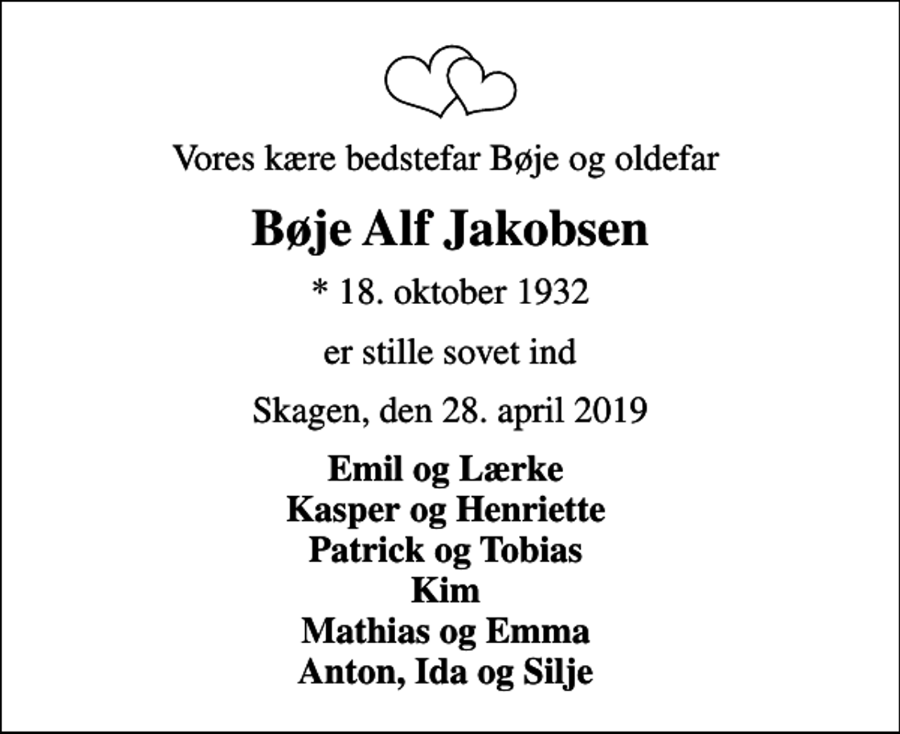 <p>Vores kære bedstefar Bøje og oldefar<br />Bøje Alf Jakobsen<br />* 18. oktober 1932<br />er stille sovet ind<br />Skagen, den 28. april 2019<br />Emil og Lærke Kasper og Henriette Patrick og Tobias Kim Mathias og Emma Anton, Ida og Silje</p>