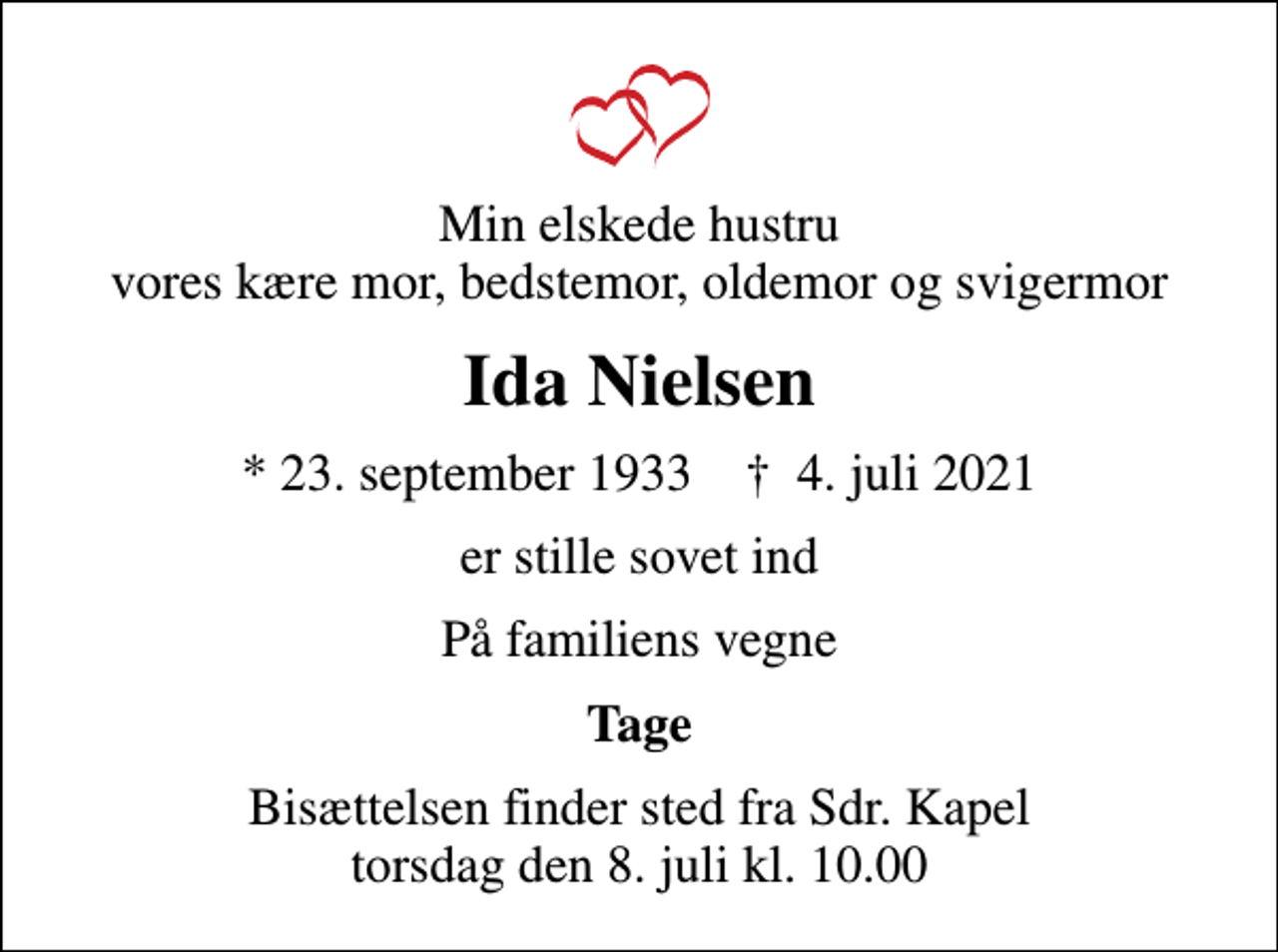 <p>Min elskede hustru vores kære mor, bedstemor, oldemor og svigermor<br />Ida Nielsen<br />* 23. september 1933 ✝ 4. juli 2021<br />er stille sovet ind<br />På familiens vegne<br />Tage<br />Bisættelsen finder sted fra Sdr. Kapel torsdag den 8. juli kl. 10.00</p>