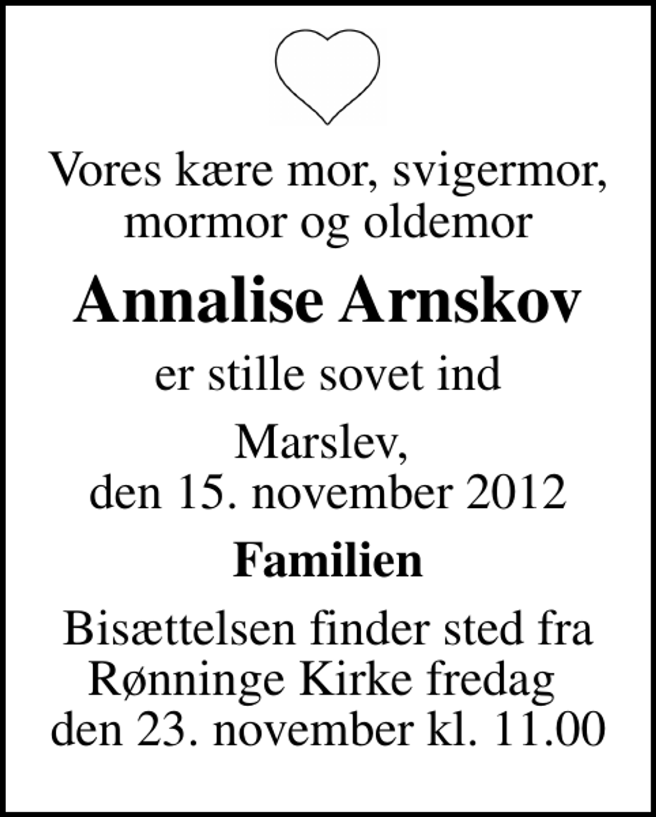 <p>Vores kære mor, svigermor, mormor og oldemor<br />Annalise Arnskov<br />er stille sovet ind<br />Marslev, den 15. november 2012<br />Familien<br />Bisættelsen finder sted fra Rønninge Kirke fredag den 23. november kl. 11.00</p>