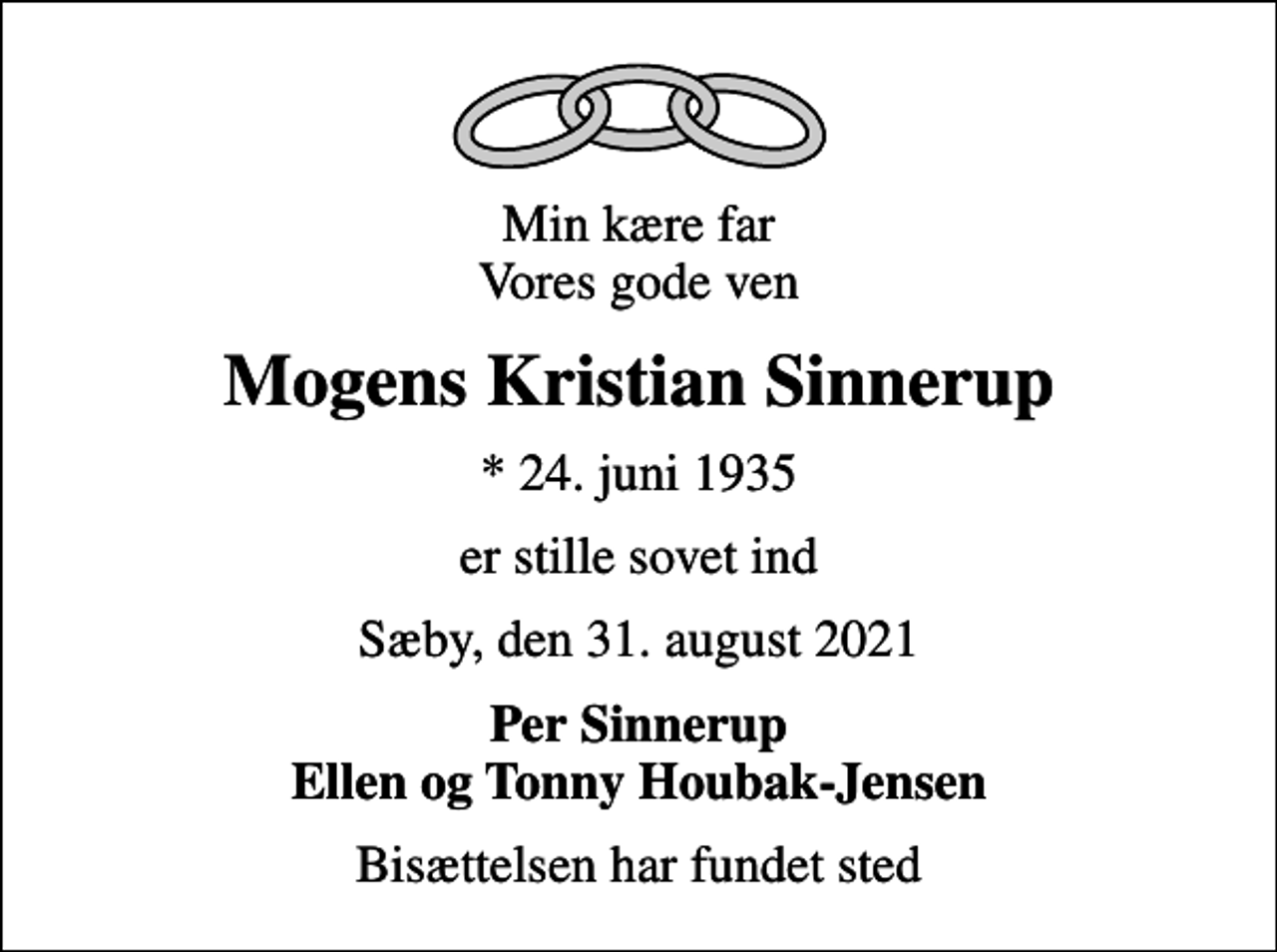 <p>Min kære far Vores gode ven<br />Mogens Kristian Sinnerup<br />* 24. juni 1935<br />er stille sovet ind<br />Sæby, den 31. august 2021<br />Per Sinnerup Ellen og Tonny Houbak-Jensen<br />Bisættelsen har fundet sted</p>