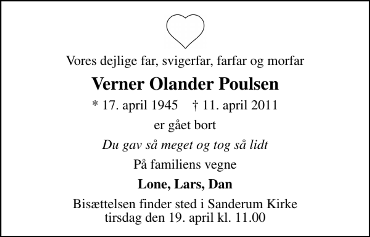 <p>Vores dejlige far, svigerfar, farfar og morfar<br />Verner Olander Poulsen<br />* 17. april 1945 ✝ 11. april 2011<br />er gået bort<br />Du gav så meget og tog så lidt<br />På familiens vegne<br />Lone, Lars, Dan<br />Bisættelsen finder sted i Sanderum Kirke tirsdag den 19. april kl. 11.00</p>