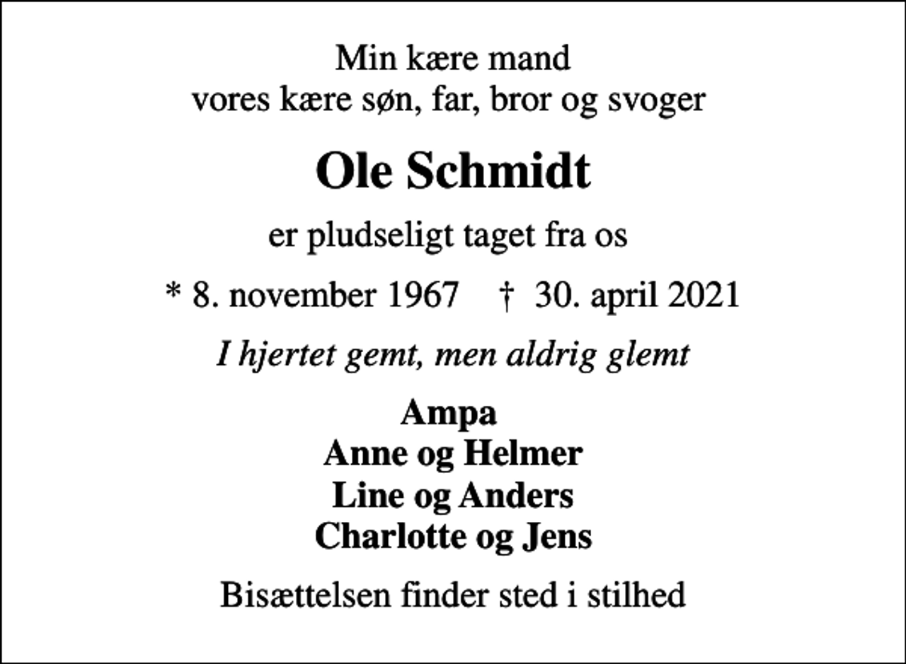 <p>Min kære mand vores kære søn, far, bror og svoger<br />Ole Schmidt<br />er pludseligt taget fra os<br />* 8. november 1967 ✝ 30. april 2021<br />I hjertet gemt, men aldrig glemt<br />Ampa Anne og Helmer Line og Anders Charlotte og Jens<br />Bisættelsen finder sted i stilhed</p>