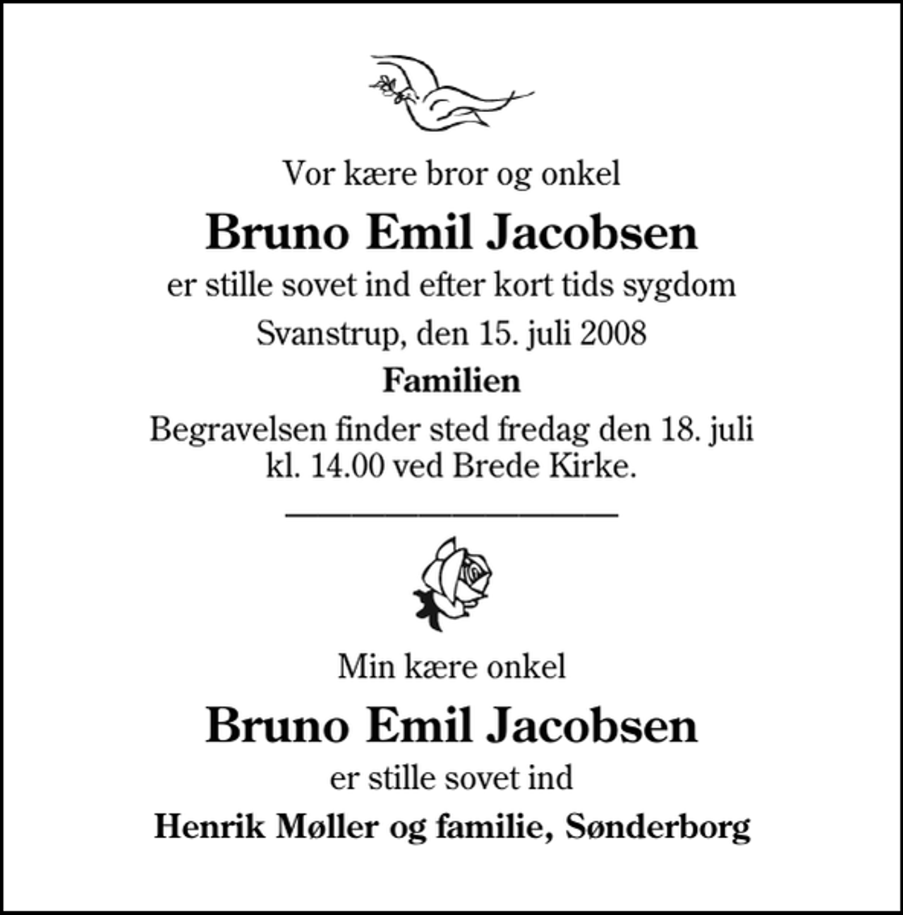<p>Vor kære bror og onkel<br />Bruno Emil Jacobsen<br />er stille sovet ind efter kort tids sygdom<br />Svanstrup, den 15. juli 2008<br />Familien<br />Begravelsen finder sted fredag den 18. juli kl. 14.00 ved Brede Kirke<br />Min kære onkel<br />Bruno Emil Jacobsen<br />er stille sovet ind<br />Henrik Møller og familie, Sønderborg</p>