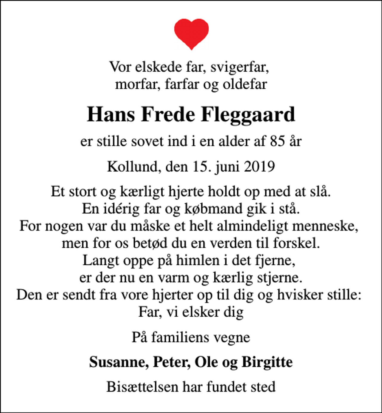 <p>Vor elskede far, svigerfar, morfar, farfar og oldefar<br />Hans Frede Fleggaard<br />er stille sovet ind i en alder af 85 år<br />Kollund, den 15. juni 2019<br />Et stort og kærligt hjerte holdt op med at slå. En idérig far og købmand gik i stå. For nogen var du måske et helt almindeligt menneske, men for os betød du en verden til forskel. Langt oppe på himlen i det fjerne, er der nu en varm og kærlig stjerne. Den er sendt fra vore hjerter op til dig og hvisker stille: Far, vi elsker dig<br />På familiens vegne<br />Susanne, Peter, Ole og Birgitte<br />Bisættelsen har fundet sted</p>