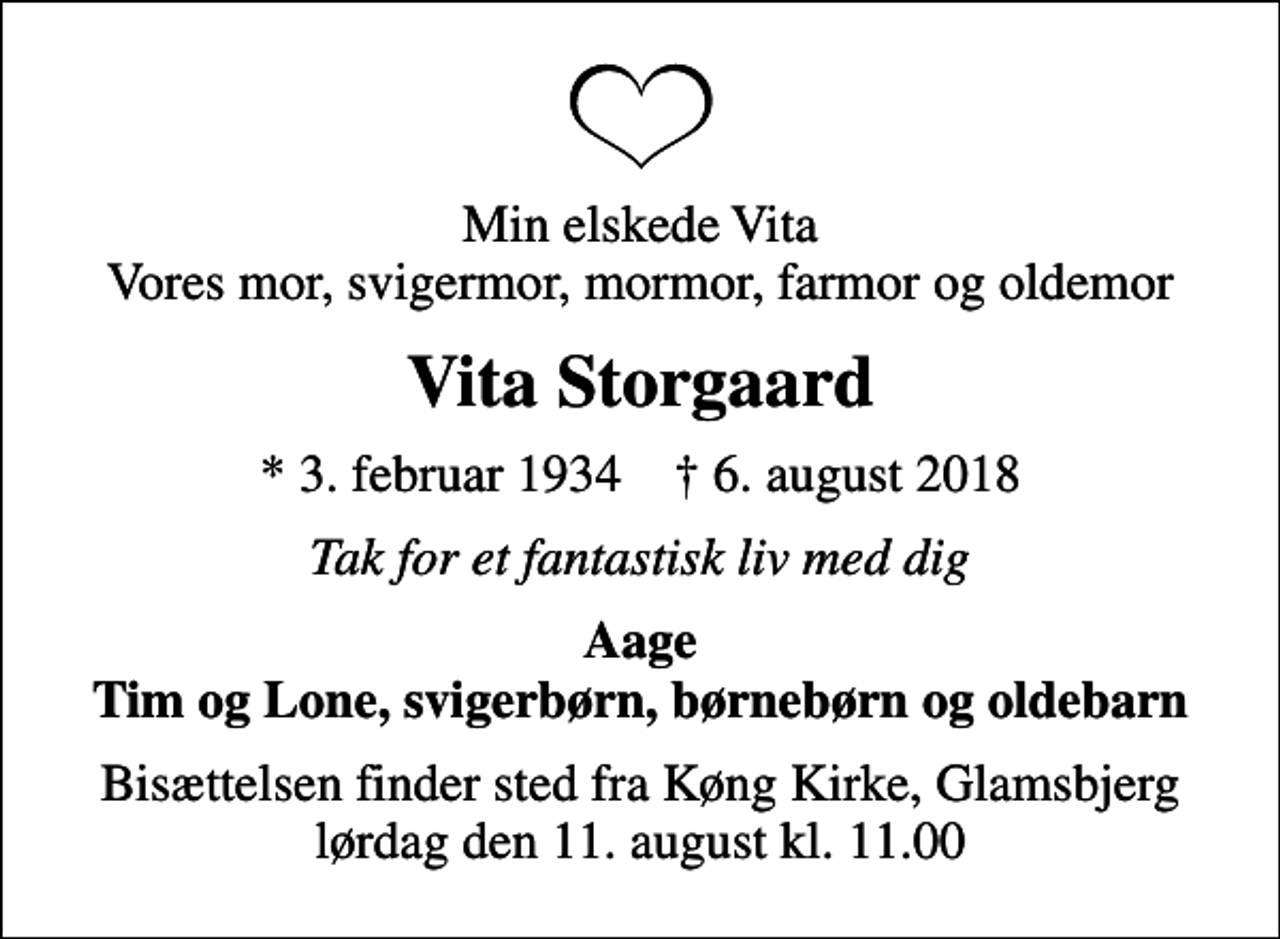 <p>Min elskede Vita Vores mor, svigermor, mormor, farmor og oldemor<br />Vita Storgaard<br />* 3. februar 1934 ✝ 6. august 2018<br />Tak for et fantastisk liv med dig<br />Aage Tim og Lone, svigerbørn, børnebørn og oldebarn<br />Bisættelsen finder sted fra Køng Kirke, Glamsbjerg lørdag den 11. august kl. 11.00</p>