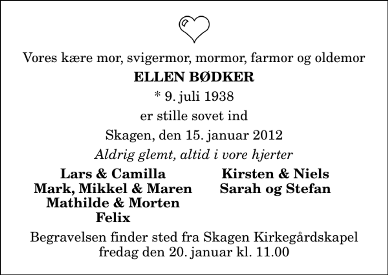 <p>Vores kære mor, svigermor, mormor, farmor og oldemor<br />Ellen Bødker<br />* 9. juli 1938<br />er stille sovet ind<br />Skagen, den 15. januar 2012<br />Aldrig glemt, altid i vore hjerter<br />Lars &amp; Camilla<br />Kirsten &amp; Niels<br />Mark, Mikkel &amp; Maren<br />Sarah og Stefan<br />Mathilde &amp; Morten<br />Felix<br />Begravelsen finder sted fra Skagen Kirkegårdskapel fredag den 20. januar kl. 11.00</p>