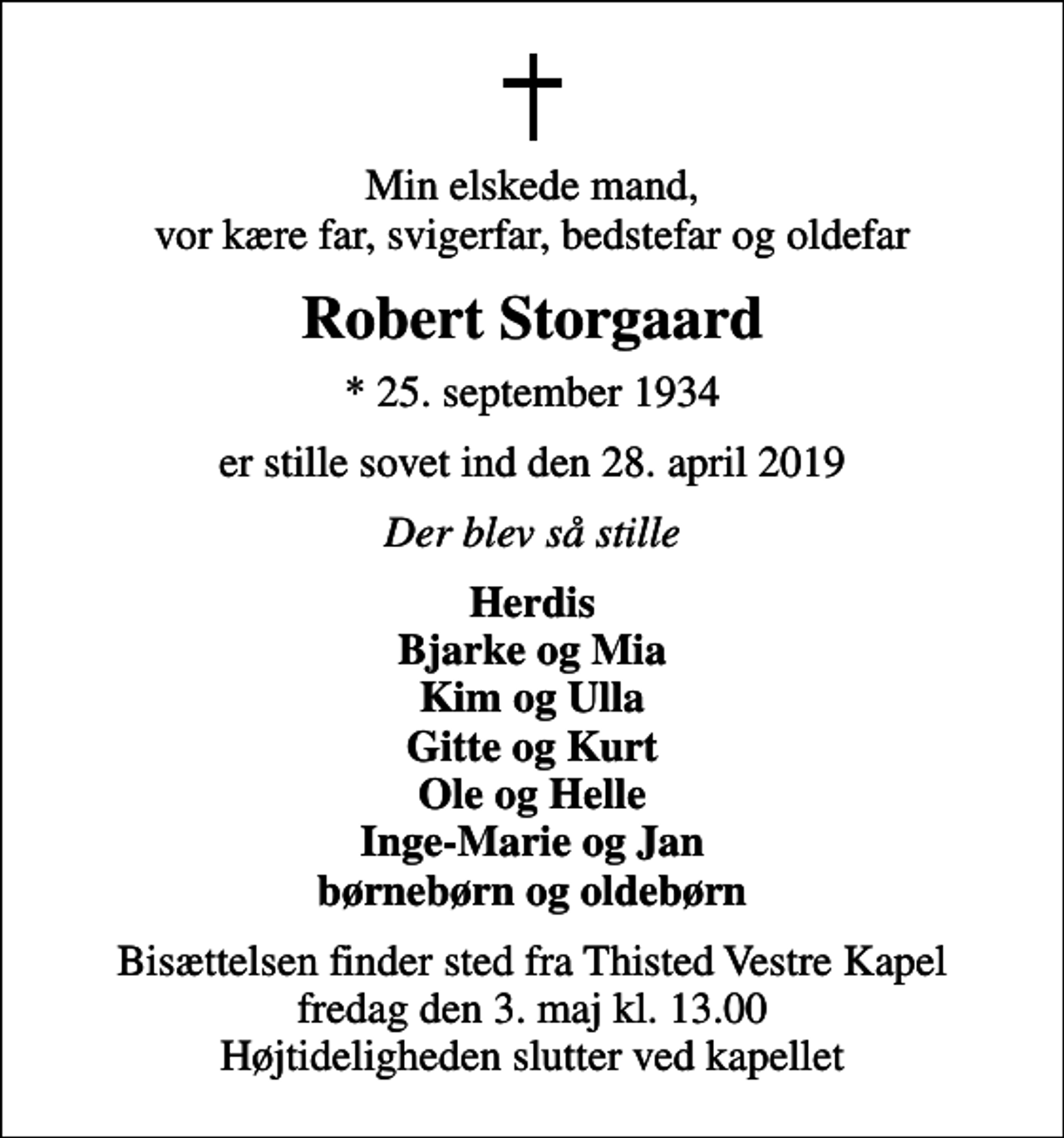 <p>Min elskede mand, vor kære far, svigerfar, bedstefar og oldefar<br />Robert Storgaard<br />* 25. september 1934<br />er stille sovet ind den 28. april 2019<br />Der blev så stille<br />Herdis Bjarke og Mia Kim og Ulla Gitte og Kurt Ole og Helle Inge-Marie og Jan børnebørn og oldebørn<br />Bisættelsen finder sted fra Thisted Vestre Kapel fredag den 3. maj kl. 13.00 Højtideligheden slutter ved kapellet</p>