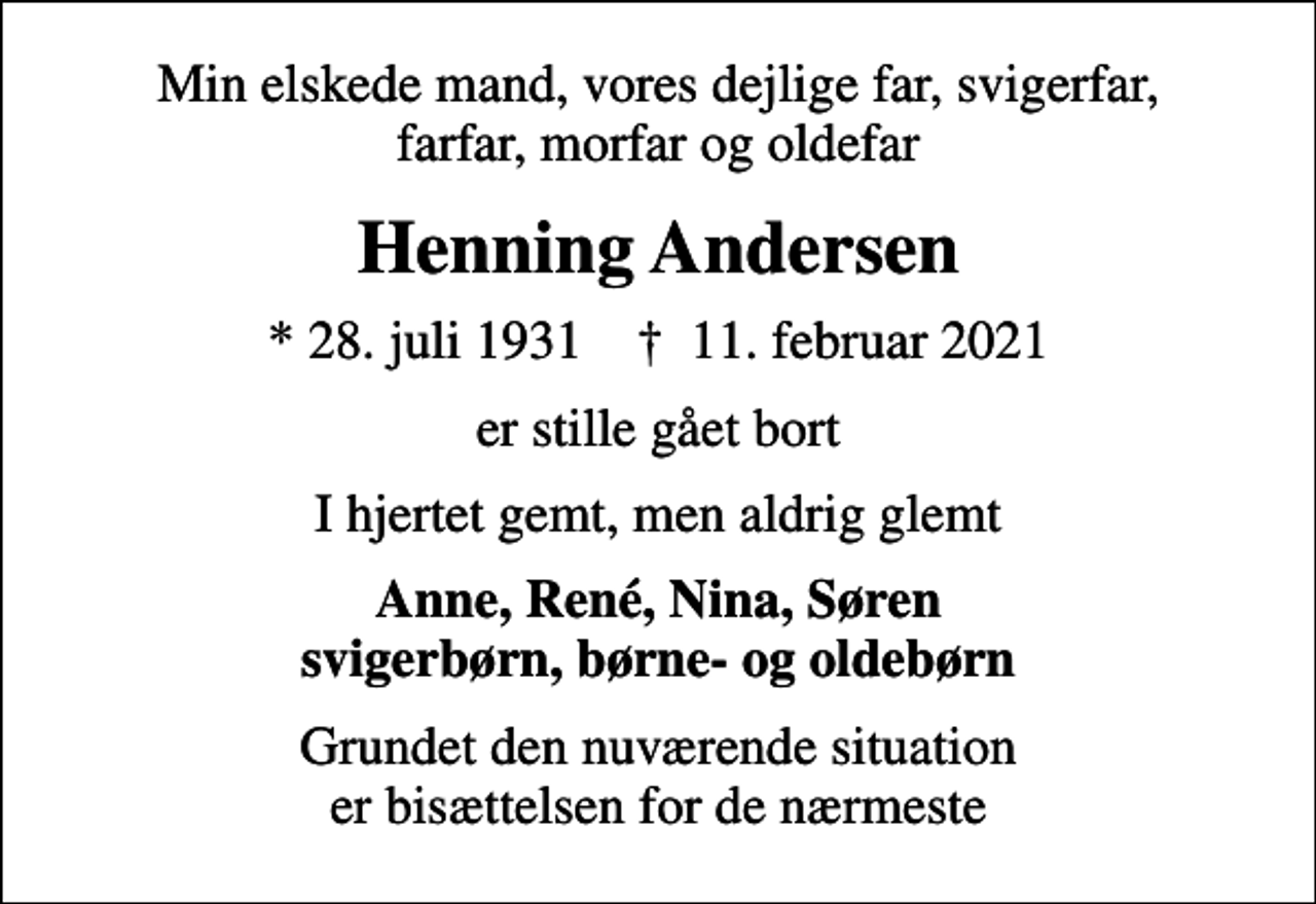 <p>Min elskede mand, vores dejlige far, svigerfar, farfar, morfar og oldefar<br />Henning Andersen<br />* 28. juli 1931 ✝ 11. februar 2021<br />er stille gået bort<br />I hjertet gemt, men aldrig glemt<br />Anne, René, Nina, Søren svigerbørn, børne- og oldebørn<br />Grundet den nuværende situation er bisættelsen for de nærmeste</p>