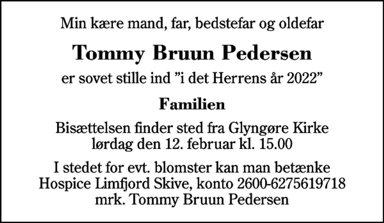 <p>Min kære mand, far, bedstefar og oldefar<br />Tommy Bruun Pedersen<br />er sovet stille ind i det Herrens år 2022<br />Familien<br />Bisættelsen finder sted fra Glyngøre Kirke lørdag den 12. februar kl. 15.00<br />I stedet for evt. blomster kan man betænke<br />Hospice Limfjord Skive konto2600-6275619718mrk. Tommy Bruun<br />Pedersen</p>