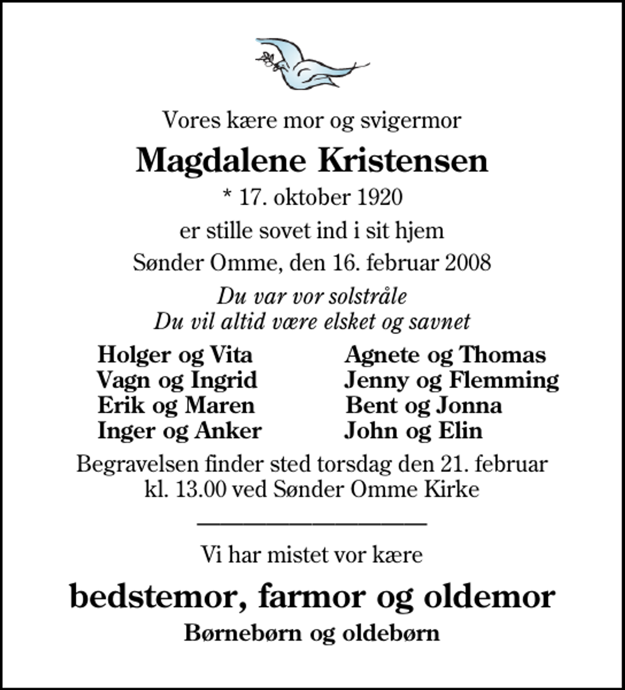 <p>Vores kære mor og svigermor<br />Magdalene Kristensen<br />* 17. oktober 1920<br />er stille sovet ind i sit hjem<br />Sønder Omme, den 16. februar 2008<br />Du var vor solstråle Du vil altid være elsket og savnet<br />Holger og Vita<br />Agnete og Thomas<br />Vagn og Ingrid<br />Jenny og Flemming<br />Erik og Maren<br />Bent og Jonna<br />Inger og Anker<br />John og Elin<br />Begravelsen finder sted torsdag den 21. februar kl. 13.00 ved Sdr. Omme Kirke<br />Vi har mistet vor kære<br />bedstemor, farmor og oldemor<br />Børnebørn og oldebørn</p>
