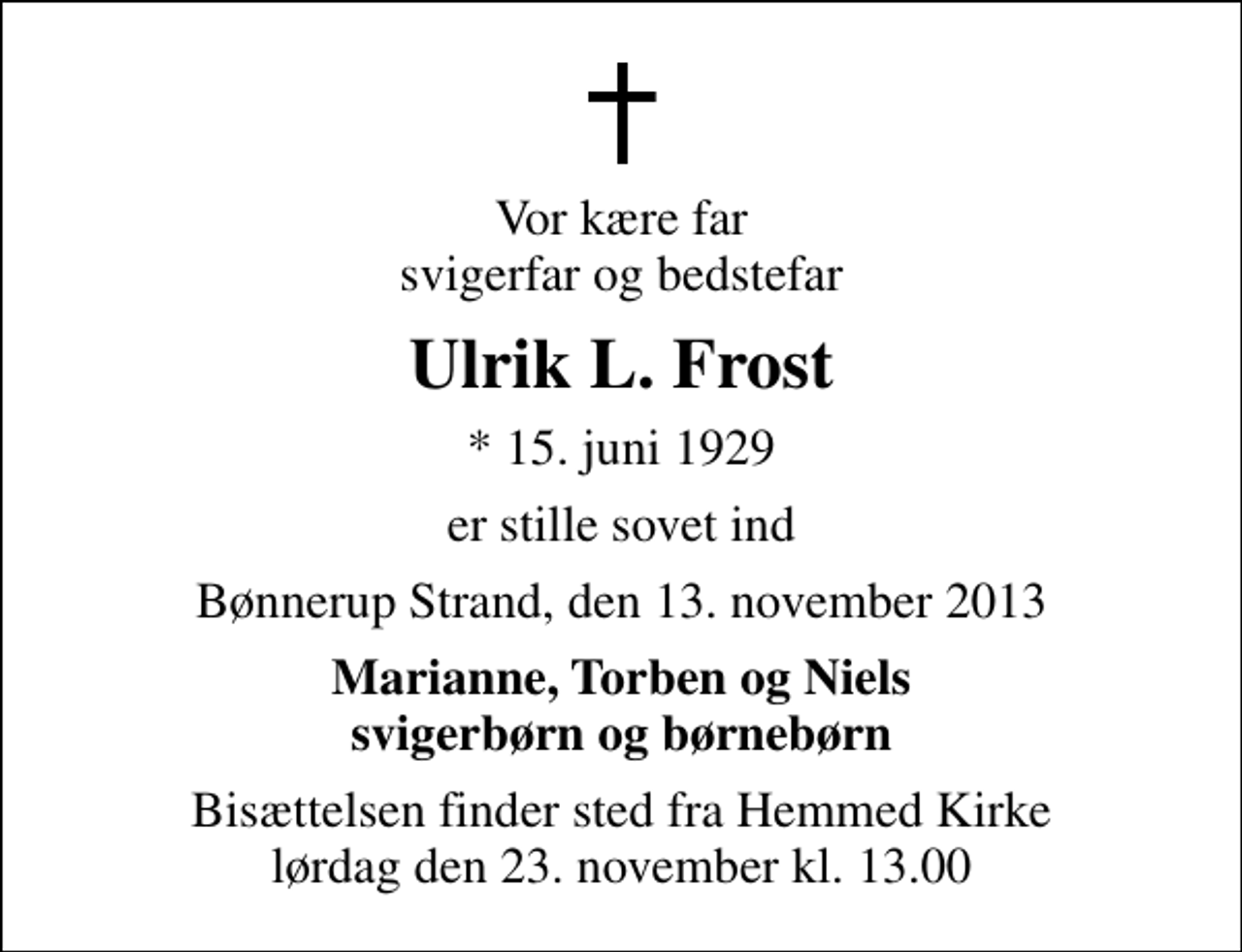 <p>Vor kære far svigerfar og bedstefar<br />Ulrik L. Frost<br />* 15. juni 1929<br />er stille sovet ind<br />Bønnerup Strand, den 13. november 2013<br />Marianne, Torben og Niels svigerbørn og børnebørn<br />Bisættelsen finder sted fra Hemmed Kirke lørdag den 23. november kl. 13.00</p>