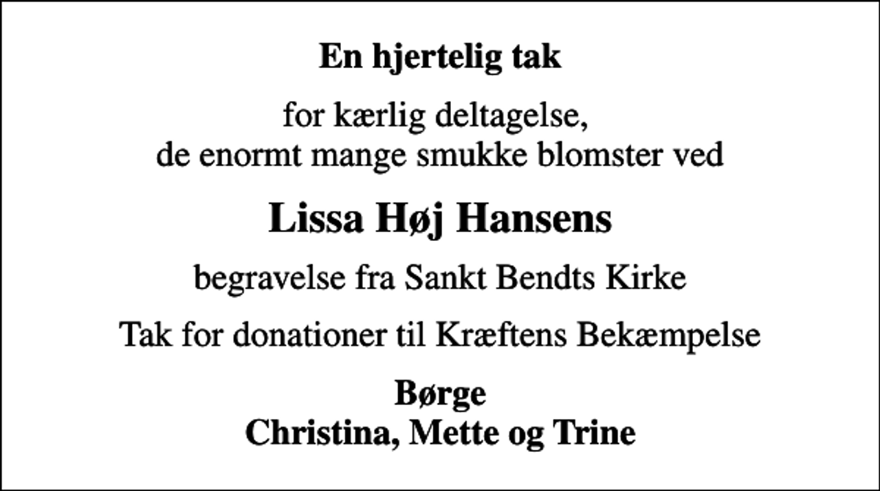 <p>En hjertelig tak<br />for kærlig deltagelse, de enormt mange smukke blomster ved<br />Lissa Høj Hansens<br />begravelse fra Sankt Bendts Kirke<br />Tak for donationer til Kræftens Bekæmpelse<br />Børge Christina, Mette og Trine</p>