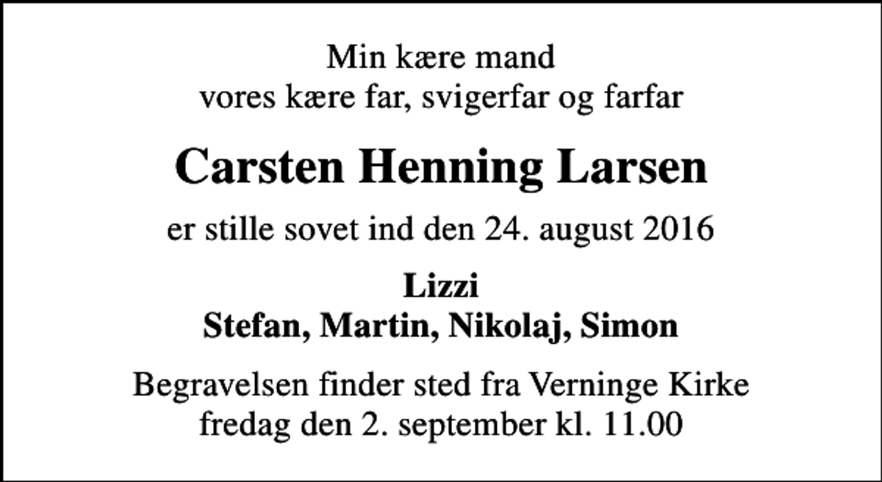 <p>Min kære mand vores kære far, svigerfar og farfar<br />Carsten Henning Larsen<br />er stille sovet ind den 24. august 2016<br />Lizzi Stefan, Martin, Nikolaj, Simon<br />Begravelsen finder sted fra Verninge Kirke fredag den 2. september kl. 11.00</p>