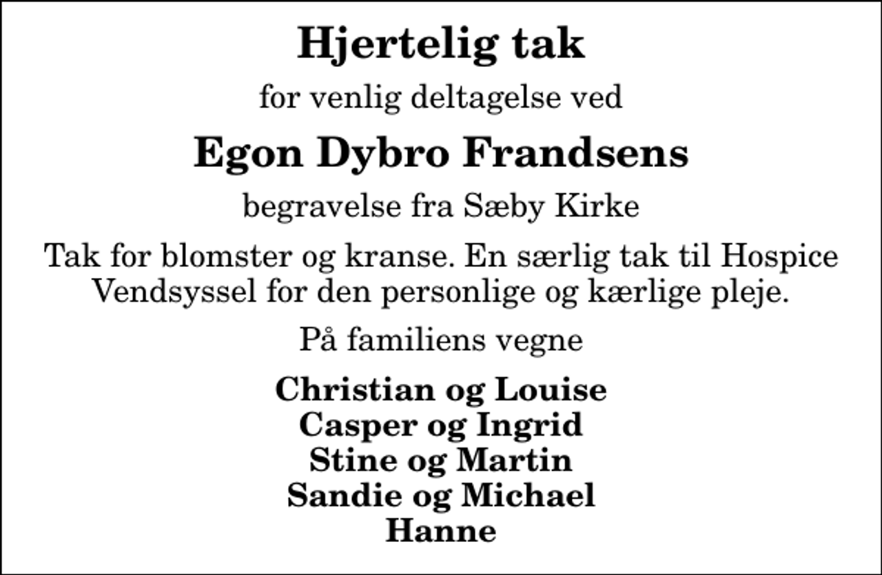 <p>Hjertelig tak<br />for venlig deltagelse ved<br />Egon Dybro Frandsens<br />begravelse fra Sæby Kirke<br />Tak for blomster og kranse. En særlig tak til Hospice Vendsyssel for den personlige og kærlige pleje.<br />På familiens vegne<br />Christian og Louise Casper og Ingrid Stine og Martin Sandie og Michael Hanne</p>