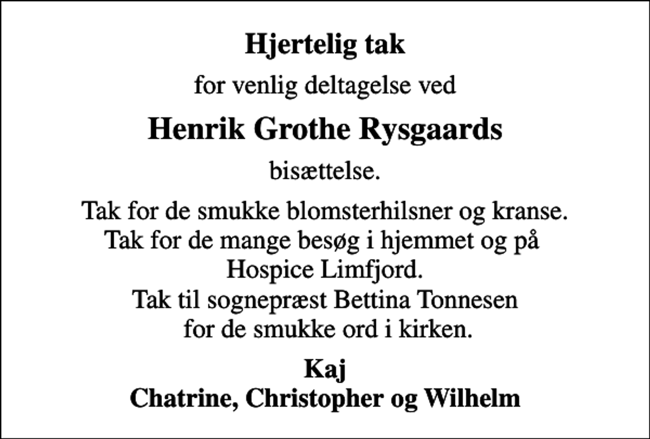 <p>Hjertelig tak<br />for venlig deltagelse ved<br />Henrik Grothe Rysgaards<br />bisættelse.<br />Tak for de smukke blomsterhilsner og kranse. Tak for de mange besøg i hjemmet og på Hospice Limfjord. Tak til sognepræst Bettina Tonnesen for de smukke ord i kirken.<br />Kaj Chatrine, Christopher og Wilhelm</p>