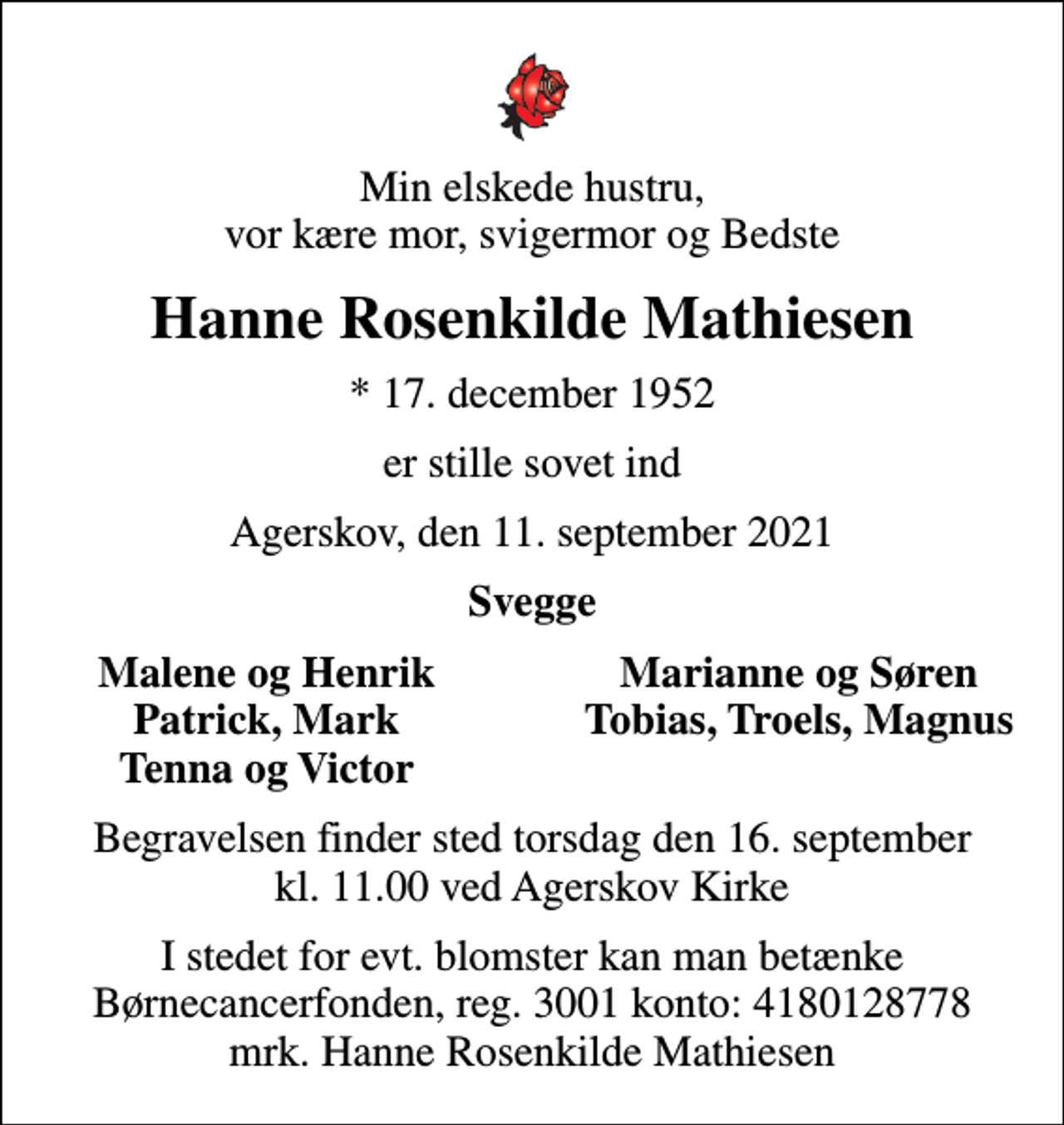 <p>Min elskede hustru, vor kære mor, svigermor og Bedste<br />Hanne Rosenkilde Mathiesen<br />* 17. december 1952<br />er stille sovet ind<br />Agerskov, den 11. september 2021<br />Svegge<br />Malene og Henrik<br />Marianne og Søren<br />Patrick, Mark<br />Tobias, Troels, Magnus<br />Tenna og Victor<br />Begravelsen finder sted torsdag den 16. september kl. 11.00 ved Agerskov Kirke<br />I stedet for evt. blomster kan man betænke<br />Børnecancerfonden reg.3001konto:4180128778mrk. Hanne Rosenkilde<br />Mathiesen</p>