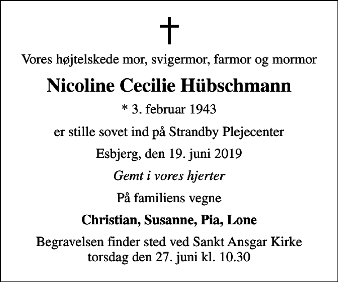 <p>Vores højtelskede mor, svigermor, farmor og mormor<br />Nicoline Cecilie Hübschmann<br />* 3. februar 1943<br />er stille sovet ind på Strandby Plejecenter<br />Esbjerg, den 19. juni 2019<br />Gemt i vores hjerter<br />På familiens vegne<br />Christian, Susanne, Pia, Lone<br />Begravelsen finder sted ved Sankt Ansgar Kirke torsdag den 27. juni kl. 10.30</p>