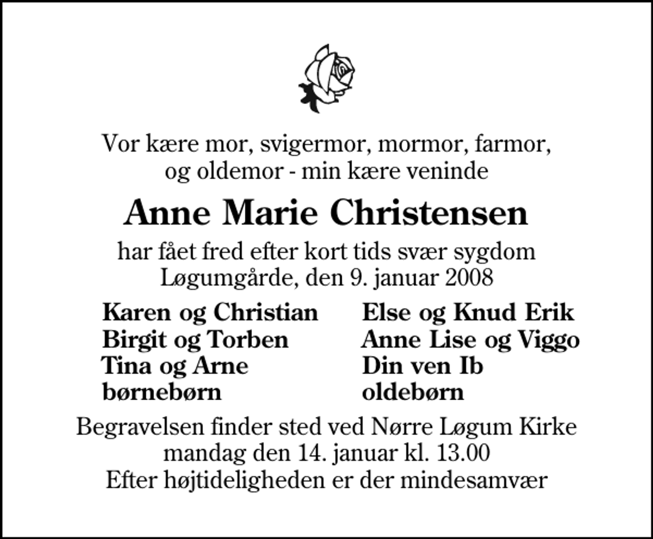<p>Vor kære mor, svigermor, mormor, farmor, og oldemor - min kære veninde<br />Anne Marie Christensen<br />har fået fred efter kort tids svær sygdom Løgumgårde, den 9. januar 2008<br />Karen og Christian<br />Else og Knud Erik<br />Birgit og Torben<br />Anne Lise og Viggo<br />Tina og Arne<br />Din ven Ib<br />børnebørn<br />oldebørn<br />Begravelsen finder sted ved Nr. Løgum Kirke mandag den 14. januar kl. 13.00 Efter højtideligheden er der mindesamvær</p>