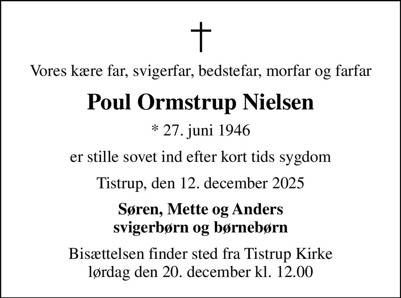 Vores kære far, svigerfar, bedstefar, morfar og farfar
Poul Ormstrup Nielsen
* 27. juni 1946
er stille sovet ind efter kort tids sygdom
Tistrup, den 12. december 2025
Søren, Mette og Anders svigerbørn og børnebørn
Bisættelsen finder sted fra Tistrup Kirke  lørdag den 20. december kl. 12.00