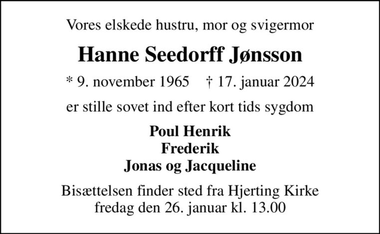 Vores elskede hustru, mor og svigermor
Hanne Seedorff Jønsson
* 9. november 1965    ✝ 17. januar 2024
er stille sovet ind efter kort tids sygdom
Poul Henrik Frederik Jonas og Jacqueline
Bisættelsen finder sted fra Hjerting Kirke  fredag den 26. januar kl. 13.00