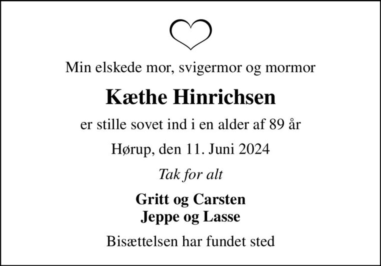 Min elskede mor, svigermor og mormor
Kæthe Hinrichsen
er stille sovet ind i en alder af 89 år
Hørup, den 11. Juni 2024
Tak for alt
Gritt og Carsten Jeppe og Lasse
Bisættelsen har fundet sted